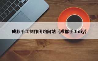 怒江成都手工制作团购网站（成都手工diy）
