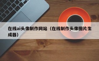 怒江在线ai头像制作网站（在线制作头像图片生成器）