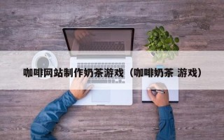 怒江咖啡网站制作奶茶游戏（咖啡奶茶 游戏）